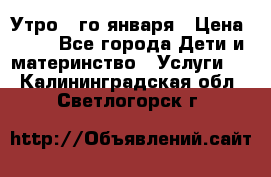  Утро 1-го января › Цена ­ 18 - Все города Дети и материнство » Услуги   . Калининградская обл.,Светлогорск г.